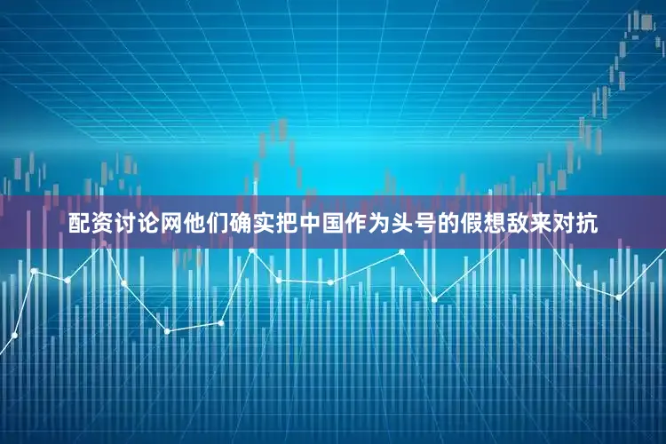 配资讨论网他们确实把中国作为头号的假想敌来对抗