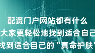 配资门户网站都有什么为了帮助大家更轻松地找到适合自己的“真命护肤”
