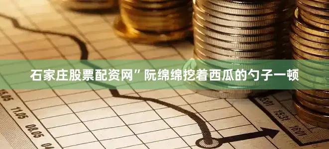 石家庄股票配资网”阮绵绵挖着西瓜的勺子一顿