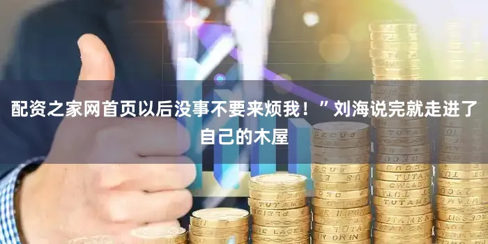 配资之家网首页以后没事不要来烦我！”刘海说完就走进了自己的木屋