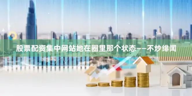 股票配资集中网站她在圈里那个状态——不炒绯闻