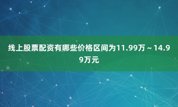 线上股票配资有哪些价格区间为11.99万～14.99万元