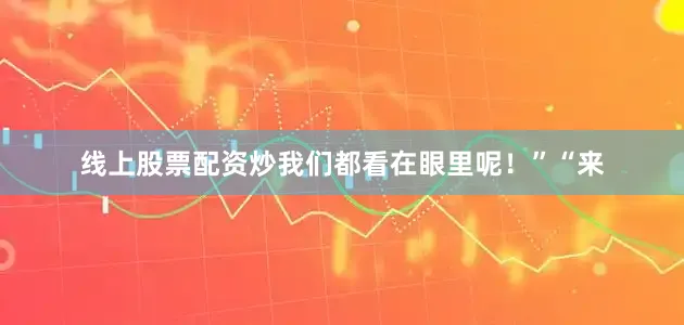 线上股票配资炒我们都看在眼里呢！”“来