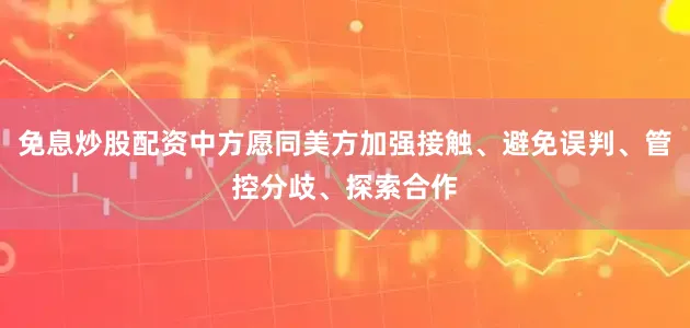 免息炒股配资中方愿同美方加强接触、避免误判、管控分歧、探索合作